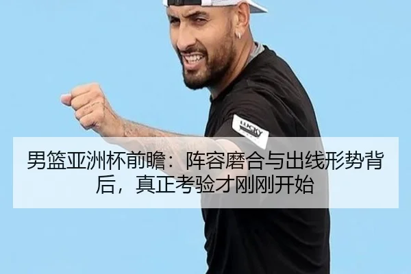 男篮亚洲杯前瞻：阵容磨合与出线形势背后，真正考验才刚刚开始（c7c7）